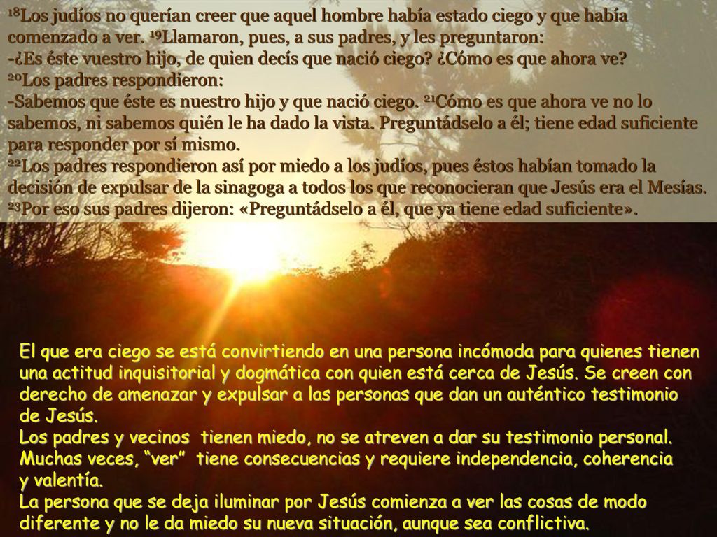 18Los judíos no querían creer que aquel hombre había estado ciego y que había comenzado a ver. 19Llamaron, pues, a sus padres, y les preguntaron: -¿Es éste vuestro hijo, de quien decís que nació ciego ¿Cómo es que ahora ve 20Los padres respondieron: -Sabemos que éste es nuestro hijo y que nació ciego. 21Cómo es que ahora ve no lo sabemos, ni sabemos quién le ha dado la vista. Preguntádselo a él; tiene edad suficiente para responder por sí mismo. 22Los padres respondieron así por miedo a los judíos, pues éstos habían tomado la decisión de expulsar de la sinagoga a todos los que reconocieran que Jesús era el Mesías. 23Por eso sus padres dijeron: «Preguntádselo a él, que ya tiene edad suficiente».