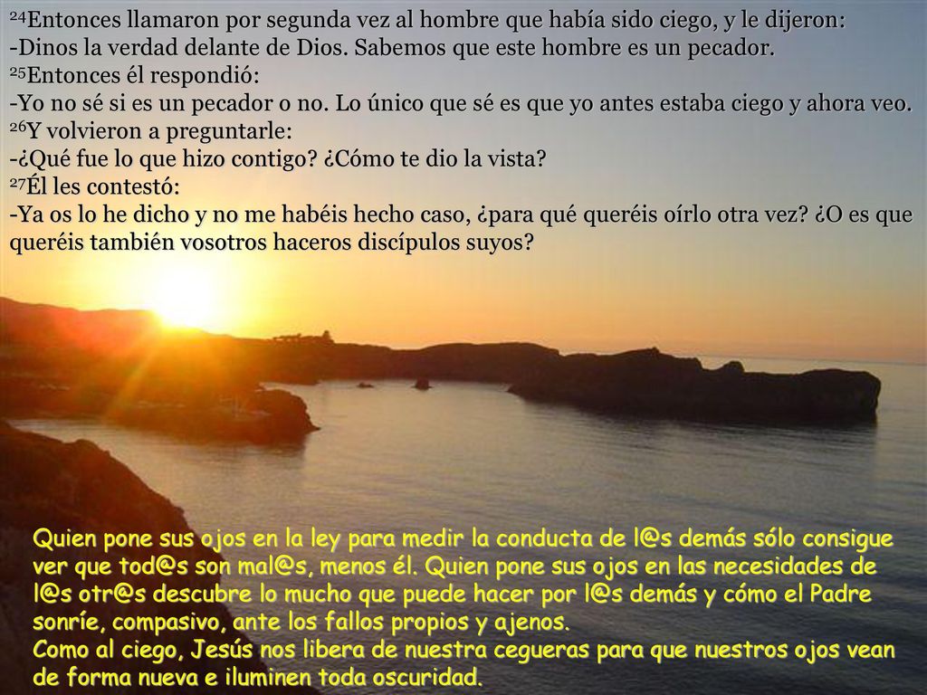 24Entonces llamaron por segunda vez al hombre que había sido ciego, y le dijeron: -Dinos la verdad delante de Dios. Sabemos que este hombre es un pecador. 25Entonces él respondió: