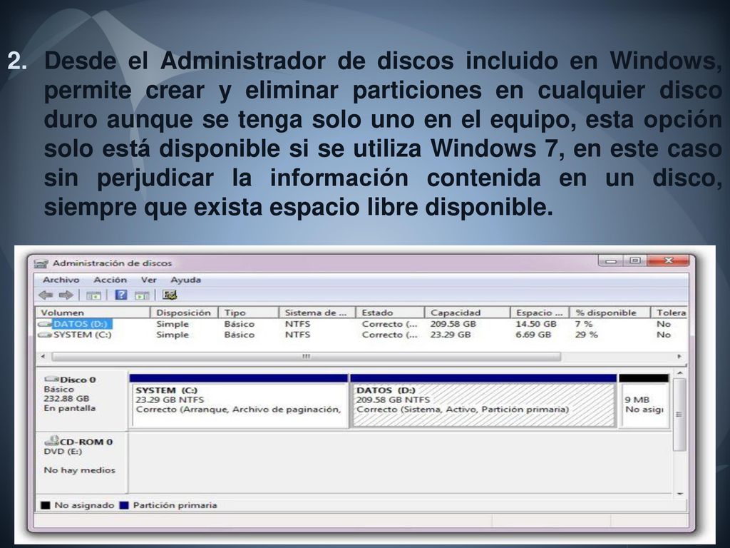 Desde el Administrador de discos incluido en Windows, permite crear y eliminar particiones en cualquier disco duro aunque se tenga solo uno en el equipo, esta opción solo está disponible si se utiliza Windows 7, en este caso sin perjudicar la información contenida en un disco, siempre que exista espacio libre disponible.