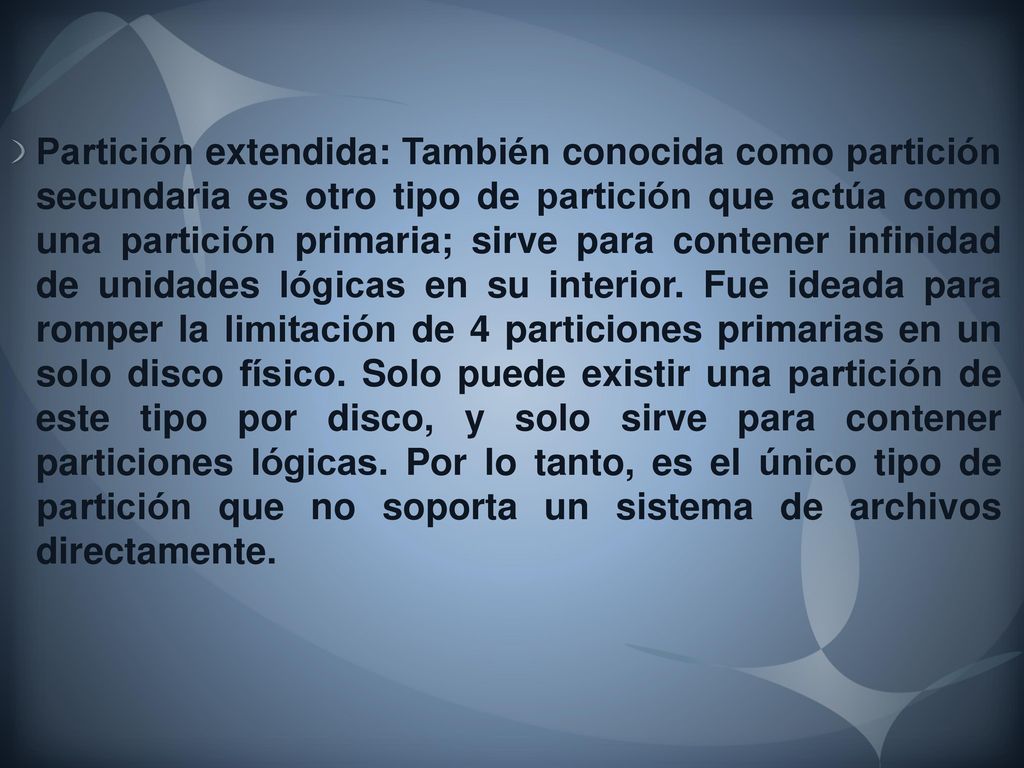 Partición extendida: También conocida como partición secundaria es otro tipo de partición que actúa como una partición primaria; sirve para contener infinidad de unidades lógicas en su interior.