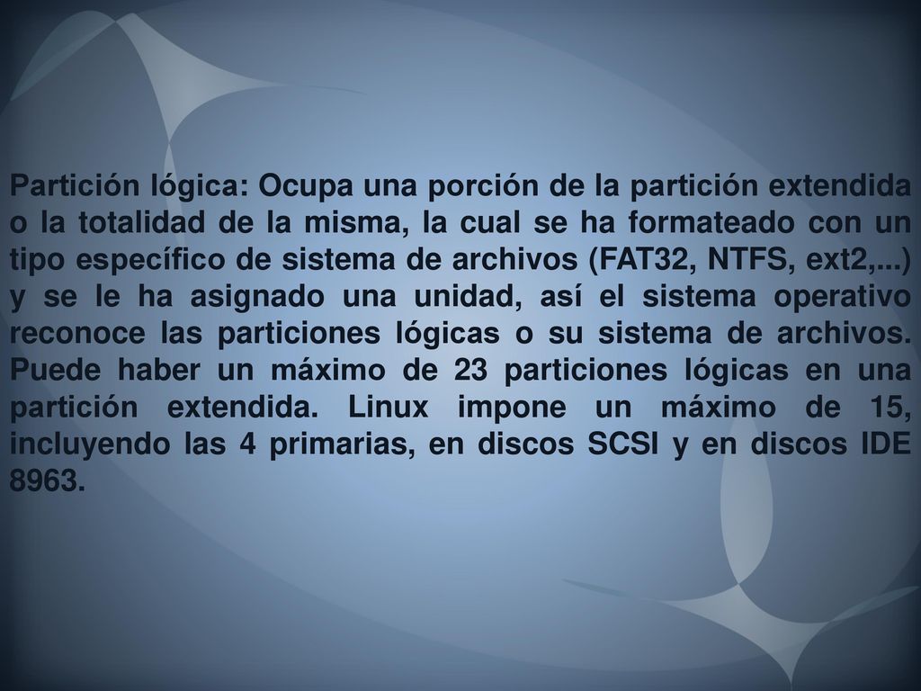 Partición lógica: Ocupa una porción de la partición extendida o la totalidad de la misma, la cual se ha formateado con un tipo específico de sistema de archivos (FAT32, NTFS, ext2,...) y se le ha asignado una unidad, así el sistema operativo reconoce las particiones lógicas o su sistema de archivos.