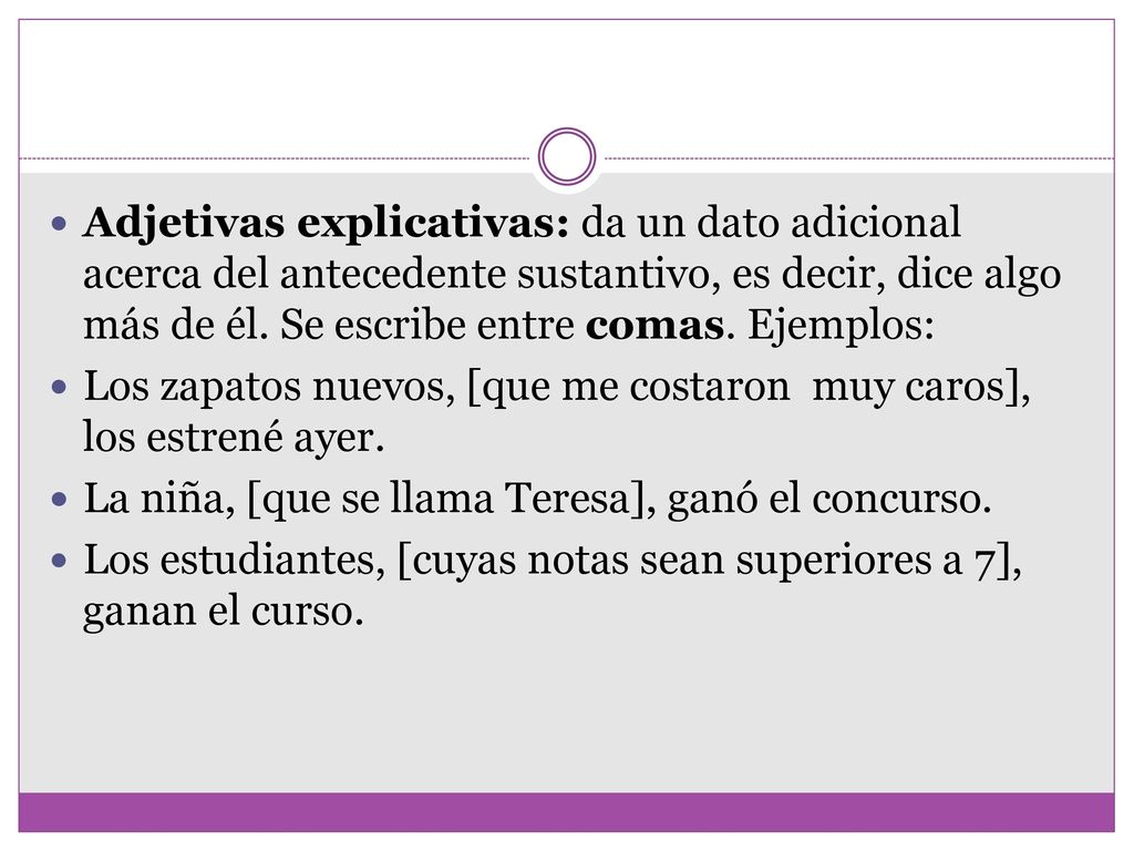 Adjetivas explicativas: da un dato adicional acerca del antecedente sustantivo, es decir, dice algo más de él. Se escribe entre comas. Ejemplos: