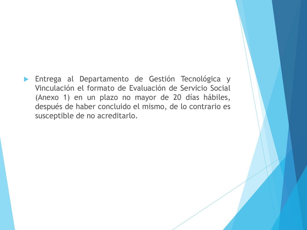 Entrega al Departamento de Gestión Tecnológica y Vinculación el formato de Evaluación de Servicio Social (Anexo 1) en un plazo no mayor de 20 días hábiles, después de haber concluido el mismo, de lo contrario es susceptible de no acreditarlo.