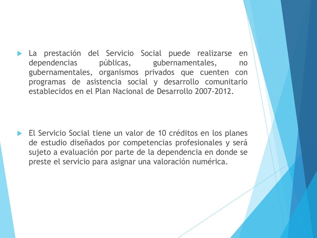 La prestación del Servicio Social puede realizarse en dependencias públicas, gubernamentales, no gubernamentales, organismos privados que cuenten con programas de asistencia social y desarrollo comunitario establecidos en el Plan Nacional de Desarrollo
