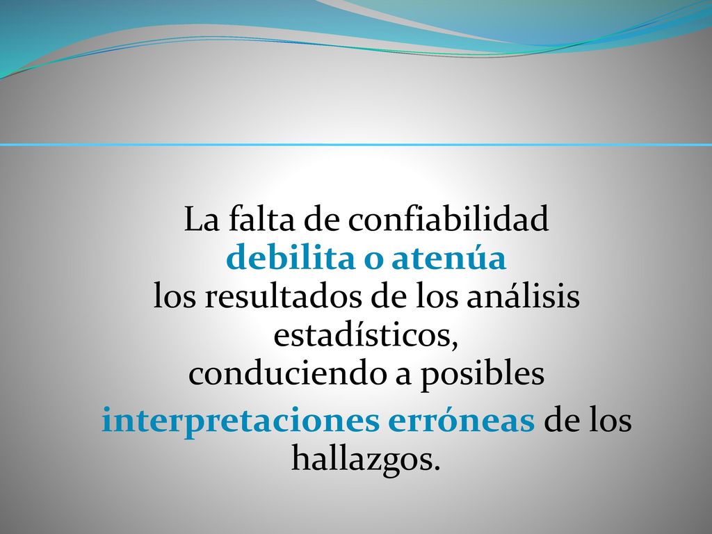 La falta de confiabilidad debilita o atenúa los resultados de los análisis estadísticos, conduciendo a posibles interpretaciones erróneas de los hallazgos.