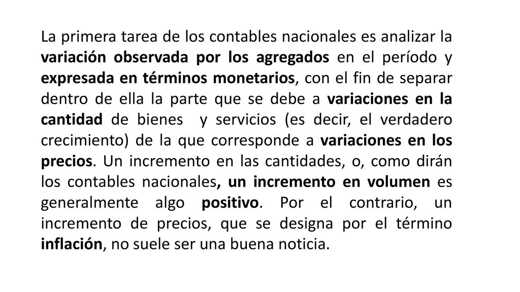 La primera tarea de los contables nacionales es analizar la variación observada por los agregados en el período y expresada en términos monetarios, con el fin de separar dentro de ella la parte que se debe a variaciones en la cantidad de bienes y servicios (es decir, el verdadero crecimiento) de la que corresponde a variaciones en los precios.