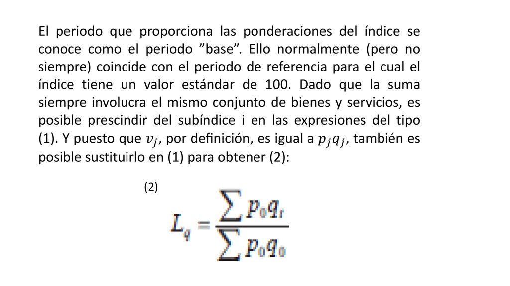 El periodo que proporciona las ponderaciones del índice se conoce como el periodo base . Ello normalmente (pero no siempre) coincide con el periodo de referencia para el cual el índice tiene un valor estándar de 100. Dado que la suma siempre involucra el mismo conjunto de bienes y servicios, es posible prescindir del subíndice i en las expresiones del tipo (1). Y puesto que 𝑣 𝑗 , por deﬁnición, es igual a 𝑝 𝑗 𝑞 𝑗 , también es posible sustituirlo en (1) para obtener (2):