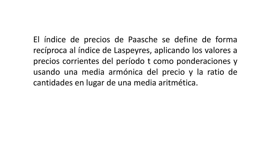 El índice de precios de Paasche se define de forma recíproca al índice de Laspeyres, aplicando los valores a precios corrientes del período t como ponderaciones y usando una media armónica del precio y la ratio de cantidades en lugar de una media aritmética.