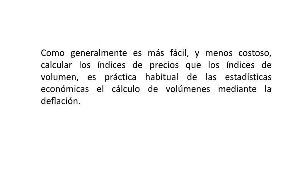 Como generalmente es más fácil, y menos costoso, calcular los índices de precios que los índices de volumen, es práctica habitual de las estadísticas económicas el cálculo de volúmenes mediante la deﬂación.