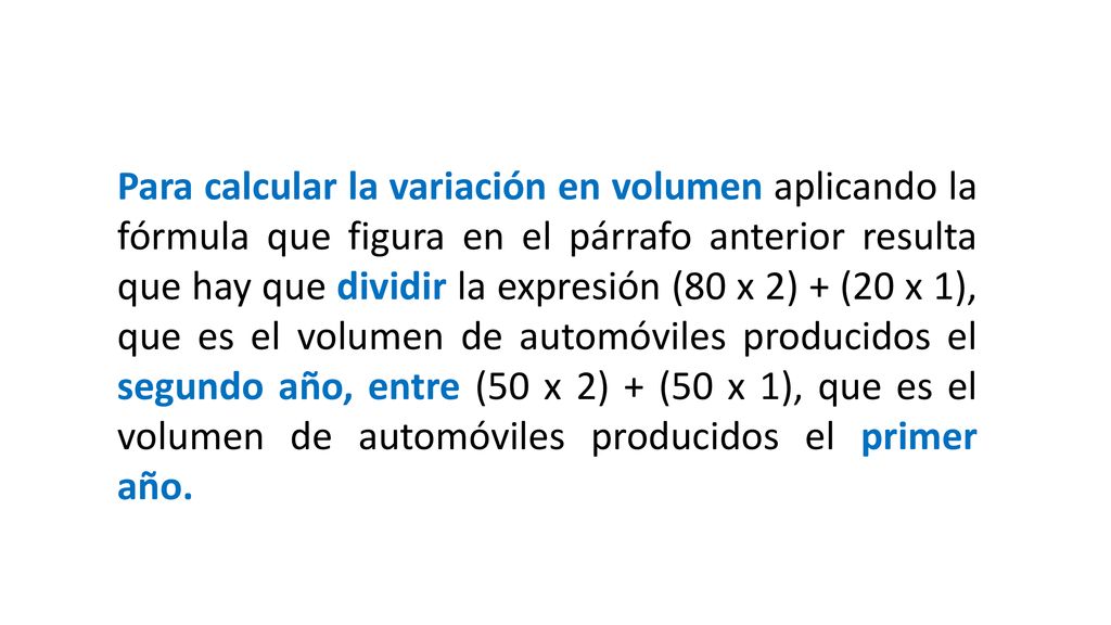 Para calcular la variación en volumen aplicando la fórmula que figura en el párrafo anterior resulta que hay que dividir la expresión (80 x 2) + (20 x 1), que es el volumen de automóviles producidos el segundo año, entre (50 x 2) + (50 x 1), que es el volumen de automóviles producidos el primer año.