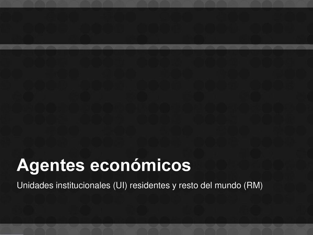 Agentes económicos Unidades institucionales (UI) residentes y resto del mundo (RM)