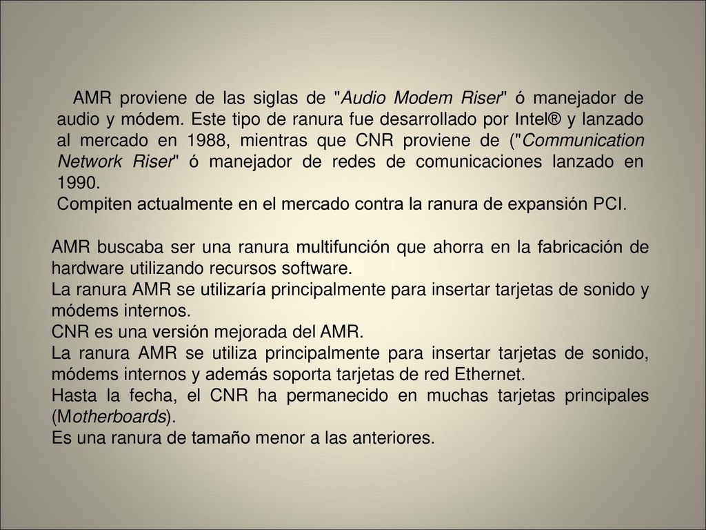 AMR proviene de las siglas de Audio Modem Riser ó manejador de audio y módem. Este tipo de ranura fue desarrollado por Intel® y lanzado al mercado en 1988, mientras que CNR proviene de ( Communication Network Riser ó manejador de redes de comunicaciones lanzado en 1990.