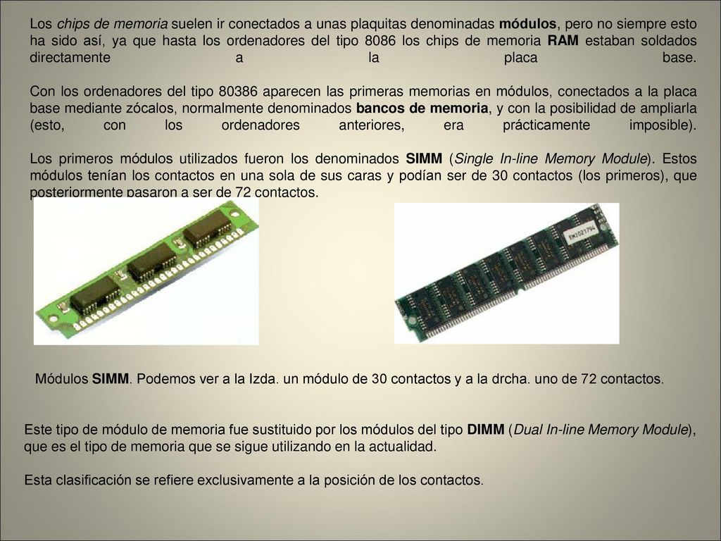 Los chips de memoria suelen ir conectados a unas plaquitas denominadas módulos, pero no siempre esto ha sido así, ya que hasta los ordenadores del tipo 8086 los chips de memoria RAM estaban soldados directamente a la placa base. Con los ordenadores del tipo aparecen las primeras memorias en módulos, conectados a la placa base mediante zócalos, normalmente denominados bancos de memoria, y con la posibilidad de ampliarla (esto, con los ordenadores anteriores, era prácticamente imposible). Los primeros módulos utilizados fueron los denominados SIMM (Single In-line Memory Module). Estos módulos tenían los contactos en una sola de sus caras y podían ser de 30 contactos (los primeros), que posteriormente pasaron a ser de 72 contactos.