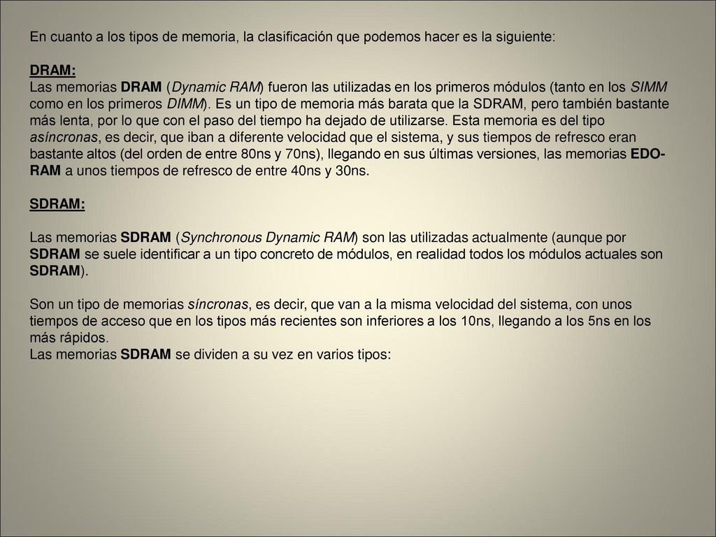 En cuanto a los tipos de memoria, la clasificación que podemos hacer es la siguiente: DRAM: Las memorias DRAM (Dynamic RAM) fueron las utilizadas en los primeros módulos (tanto en los SIMM como en los primeros DIMM).