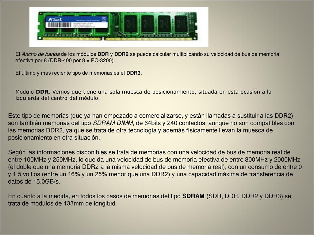 El Ancho de banda de los módulos DDR y DDR2 se puede calcular multiplicando su velocidad de bus de memoria efectiva por 8 (DDR-400 por 8 = PC-3200). El último y más reciente tipo de memorias es el DDR3. Módulo DDR. Vemos que tiene una sola muesca de posicionamiento, situada en esta ocasión a la izquierda del centro del módulo.