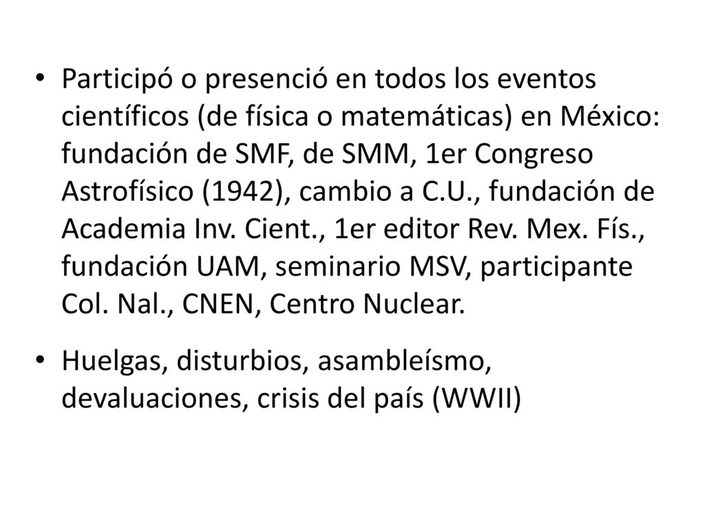 Participó o presenció en todos los eventos científicos (de física o matemáticas) en México: fundación de SMF, de SMM, 1er Congreso Astrofísico (1942), cambio a C.U., fundación de Academia Inv. Cient., 1er editor Rev. Mex. Fís., fundación UAM, seminario MSV, participante Col. Nal., CNEN, Centro Nuclear.