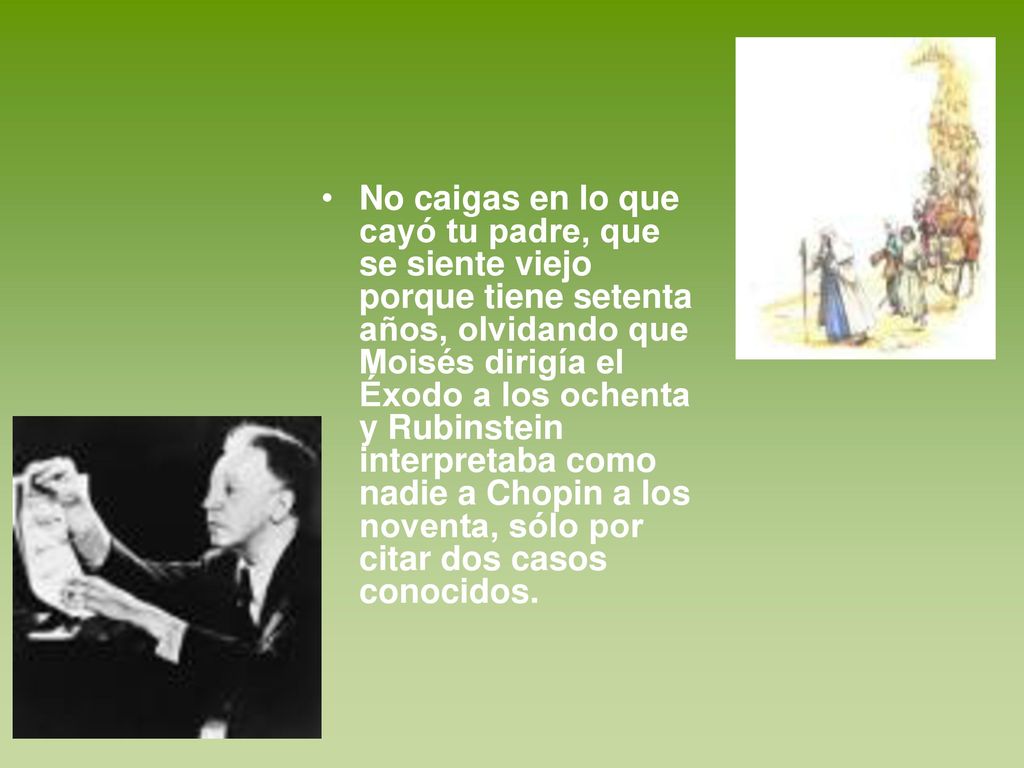 No caigas en lo que cayó tu padre, que se siente viejo porque tiene setenta años, olvidando que Moisés dirigía el Éxodo a los ochenta y Rubinstein interpretaba como nadie a Chopin a los noventa, sólo por citar dos casos conocidos.