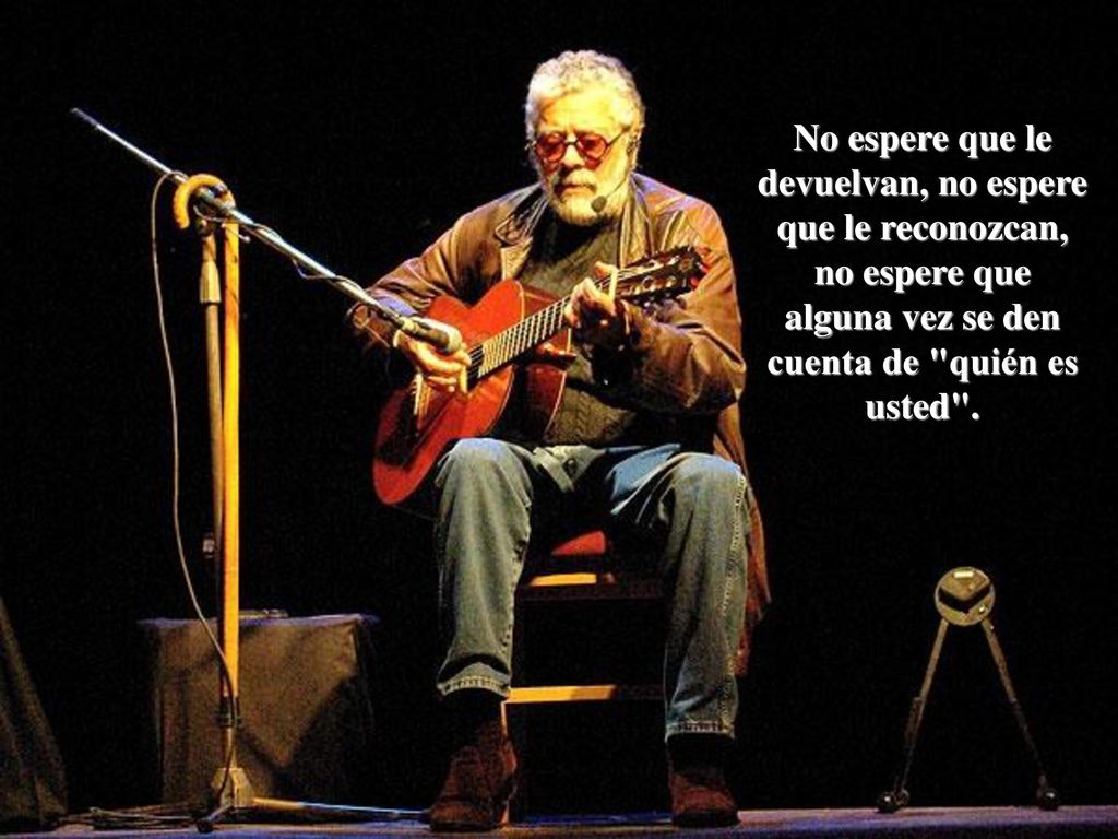 No espere que le devuelvan, no espere que le reconozcan, no espere que alguna vez se den cuenta de quién es usted .