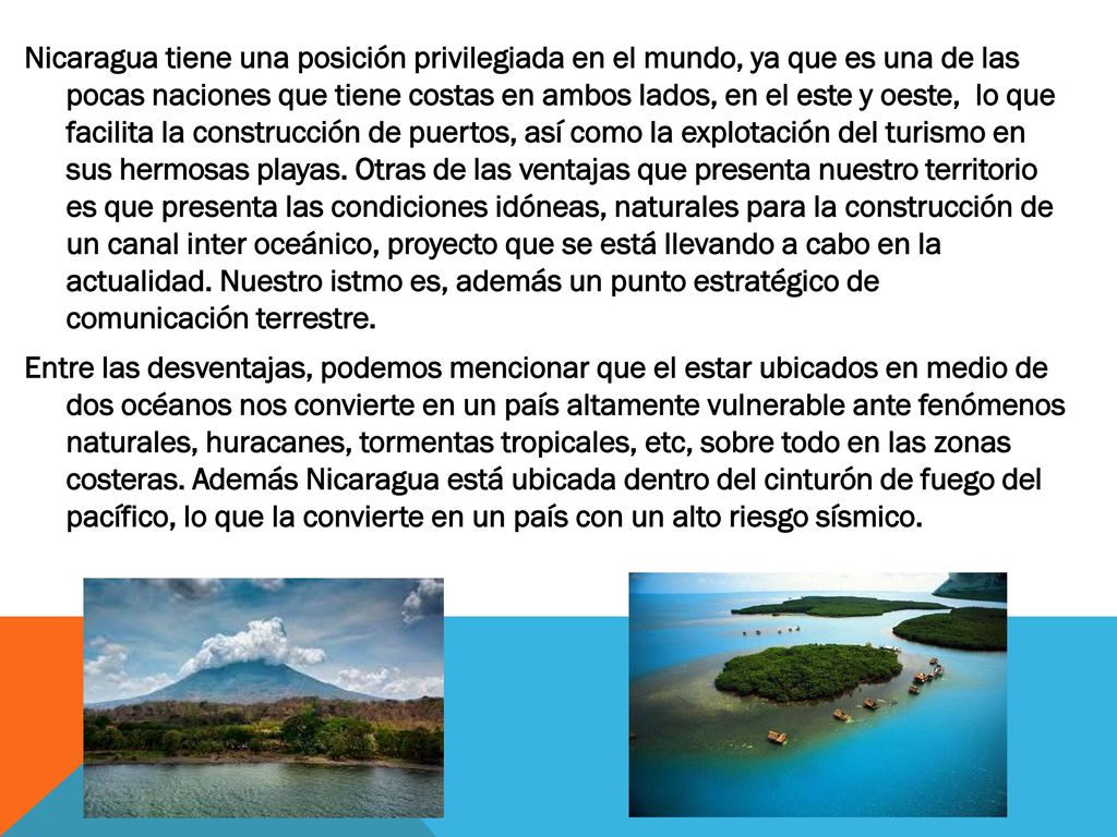 Nicaragua tiene una posición privilegiada en el mundo, ya que es una de las pocas naciones que tiene costas en ambos lados, en el este y oeste, lo que facilita la construcción de puertos, así como la explotación del turismo en sus hermosas playas.