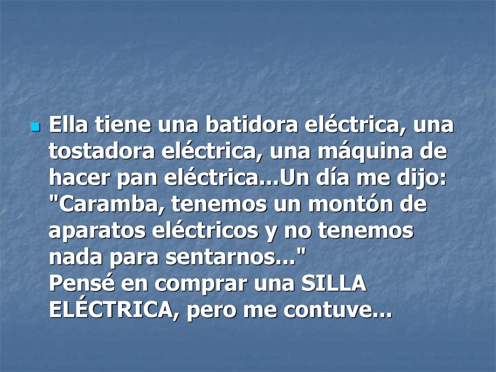 Ella tiene una batidora eléctrica, una tostadora eléctrica, una máquina de hacer pan eléctrica...Un día me dijo: Caramba, tenemos un montón de aparatos eléctricos y no tenemos nada para sentarnos... Pensé en comprar una SILLA ELÉCTRICA, pero me contuve...