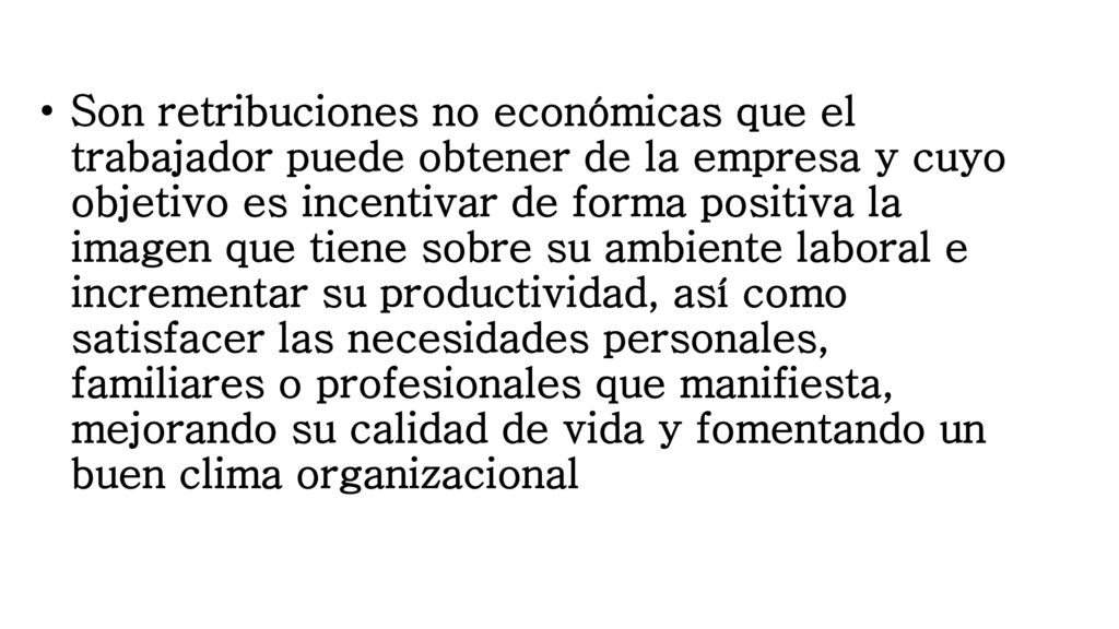 Son retribuciones no económicas que el trabajador puede obtener de la empresa y cuyo objetivo es incentivar de forma positiva la imagen que tiene sobre su ambiente laboral e incrementar su productividad, así como satisfacer las necesidades personales, familiares o profesionales que manifiesta, mejorando su calidad de vida y fomentando un buen clima organizacional