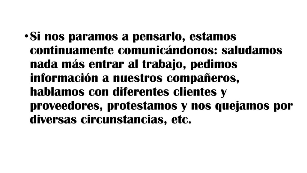 Si nos paramos a pensarlo, estamos continuamente comunicándonos: saludamos nada más entrar al trabajo, pedimos información a nuestros compañeros, hablamos con diferentes clientes y proveedores, protestamos y nos quejamos por diversas circunstancias, etc.