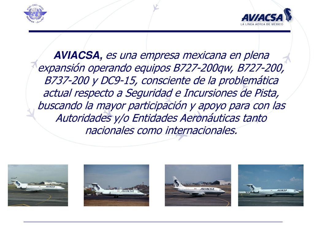 AVIACSA, es una empresa mexicana en plena expansión operando equipos B qw, B , B y DC9-15, consciente de la problemática actual respecto a Seguridad e Incursiones de Pista, buscando la mayor participación y apoyo para con las Autoridades y/o Entidades Aeronáuticas tanto nacionales como internacionales.