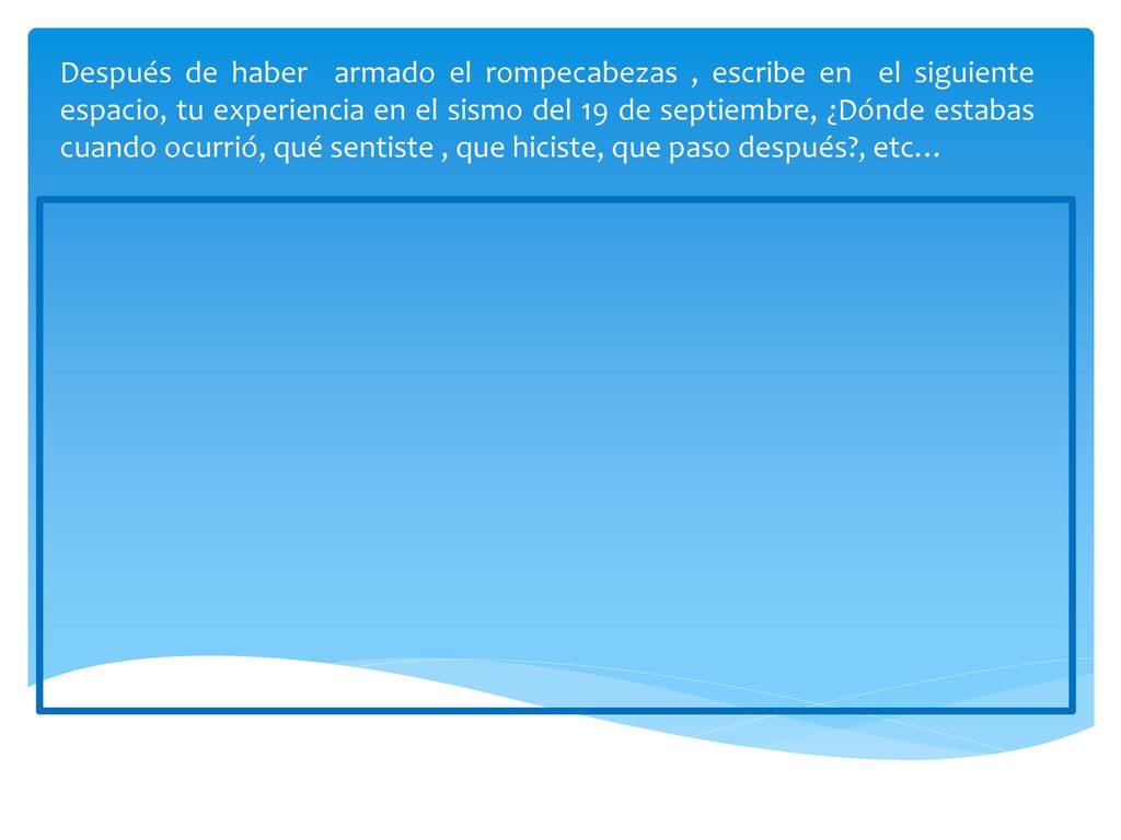Después de haber armado el rompecabezas , escribe en el siguiente espacio, tu experiencia en el sismo del 19 de septiembre, ¿Dónde estabas cuando ocurrió, qué sentiste , que hiciste, que paso después , etc…