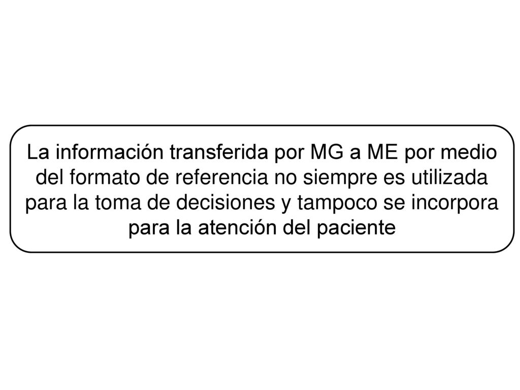 La información transferida por MG a ME por medio del formato de referencia no siempre es utilizada para la toma de decisiones y tampoco se incorpora para la atención del paciente