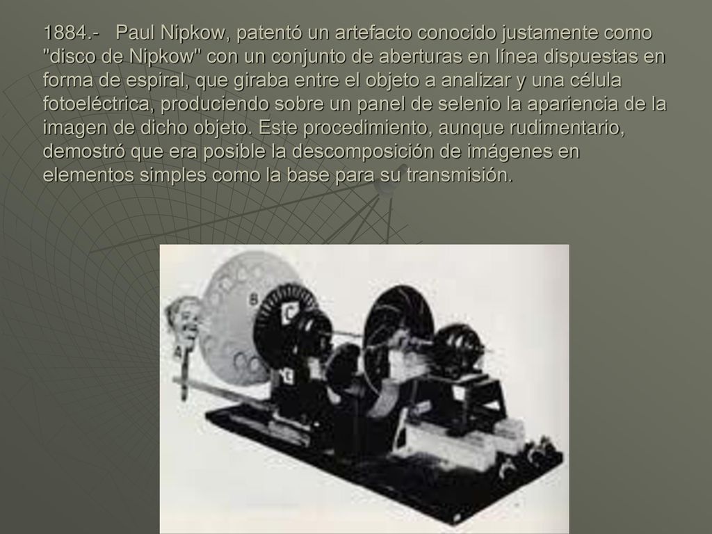 Paul Nipkow, patentó un artefacto conocido justamente como disco de Nipkow con un conjunto de aberturas en línea dispuestas en forma de espiral, que giraba entre el objeto a analizar y una célula fotoeléctrica, produciendo sobre un panel de selenio la apariencia de la imagen de dicho objeto.