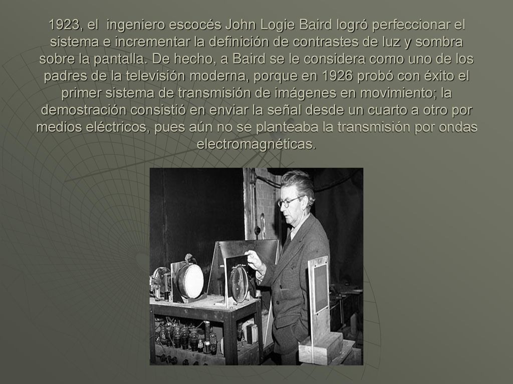 1923, el ingeniero escocés John Logie Baird logró perfeccionar el sistema e incrementar la definición de contrastes de luz y sombra sobre la pantalla.