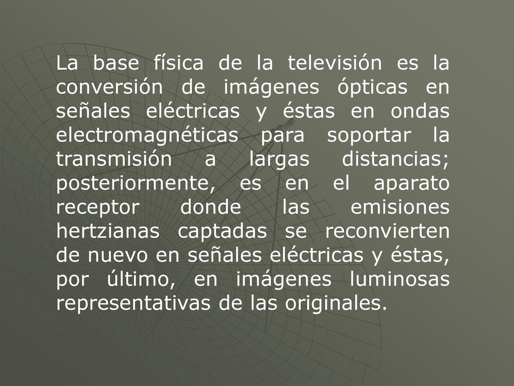 La base física de la televisión es la conversión de imágenes ópticas en señales eléctricas y éstas en ondas electromagnéticas para soportar la transmisión a largas distancias; posteriormente, es en el aparato receptor donde las emisiones hertzianas captadas se reconvierten de nuevo en señales eléctricas y éstas, por último, en imágenes luminosas representativas de las originales.