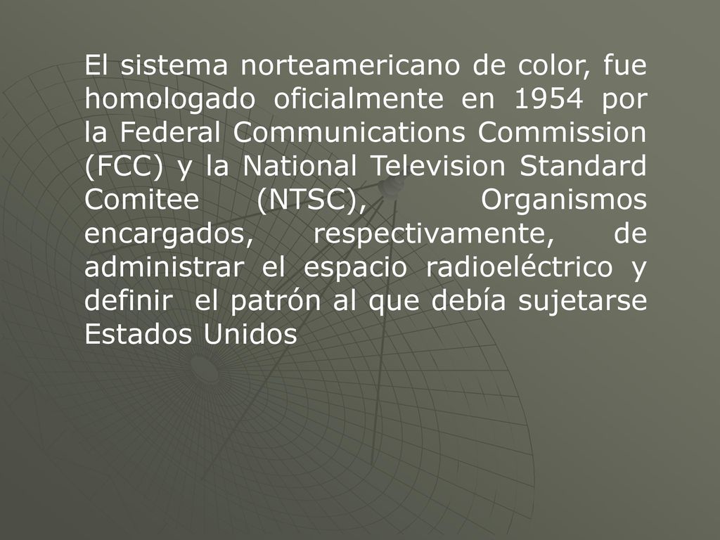 El sistema norteamericano de color, fue homologado oficialmente en 1954 por la Federal Communications Commission (FCC) y la National Television Standard Comitee (NTSC), Organismos encargados, respectivamente, de administrar el espacio radioeléctrico y definir el patrón al que debía sujetarse Estados Unidos