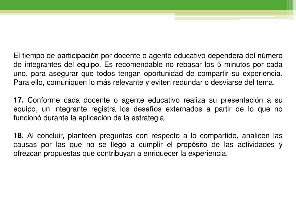 El tiempo de participación por docente o agente educativo dependerá del número de integrantes del equipo. Es recomendable no rebasar los 5 minutos por cada uno, para asegurar que todos tengan oportunidad de compartir su experiencia. Para ello, comuniquen lo más relevante y eviten redundar o desviarse del tema.