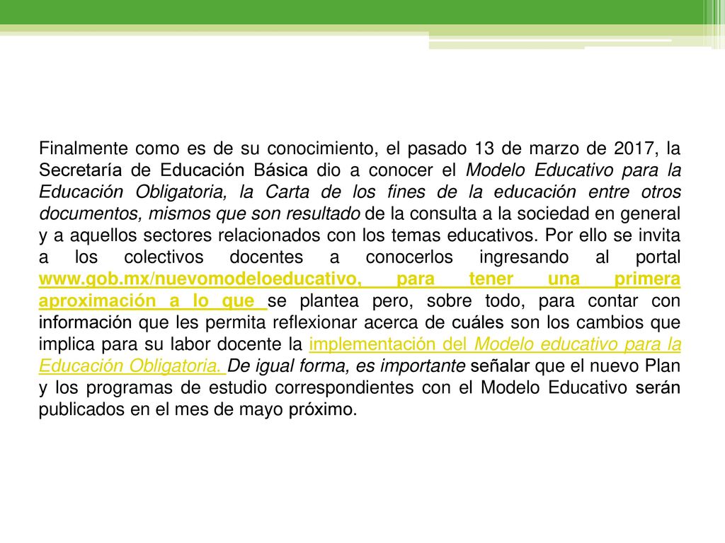 Finalmente como es de su conocimiento, el pasado 13 de marzo de 2017, la Secretaría de Educación Básica dio a conocer el Modelo Educativo para la Educación Obligatoria, la Carta de los fines de la educación entre otros documentos, mismos que son resultado de la consulta a la sociedad en general y a aquellos sectores relacionados con los temas educativos.