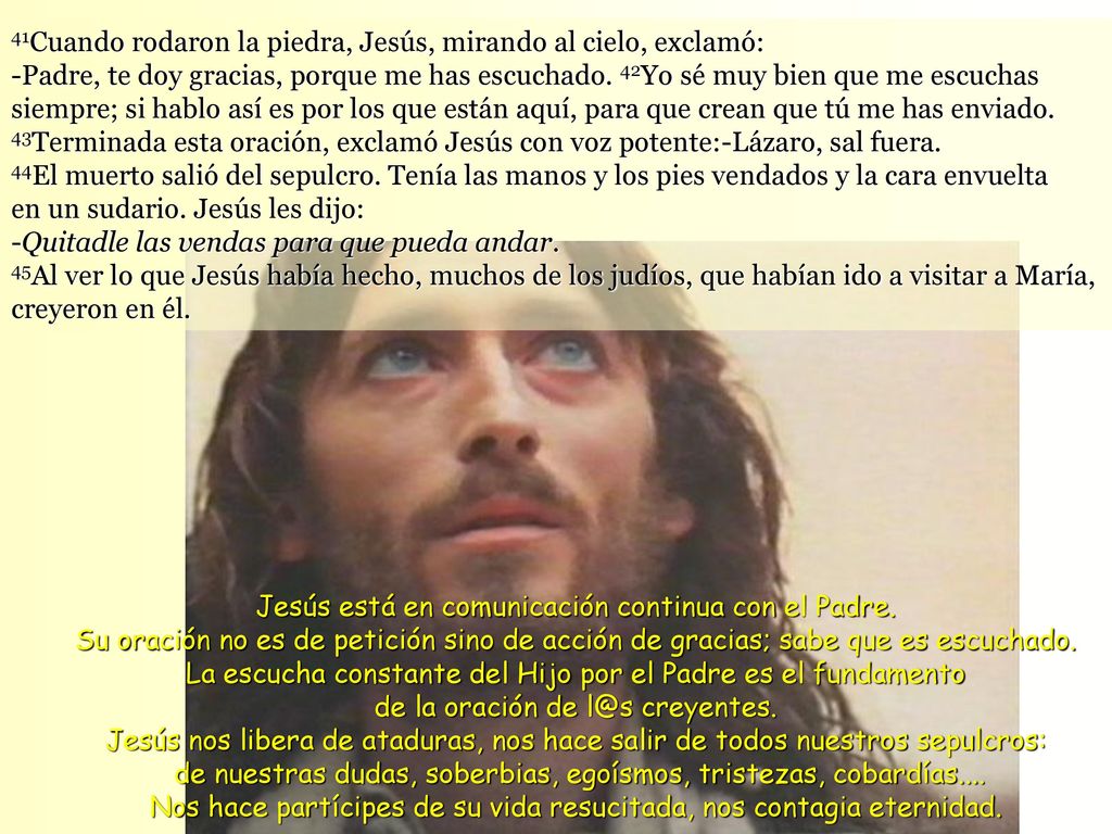 41Cuando rodaron la piedra, Jesús, mirando al cielo, exclamó: -Padre, te doy gracias, porque me has escuchado. 42Yo sé muy bien que me escuchas siempre; si hablo así es por los que están aquí, para que crean que tú me has enviado. 43Terminada esta oración, exclamó Jesús con voz potente:-Lázaro, sal fuera.