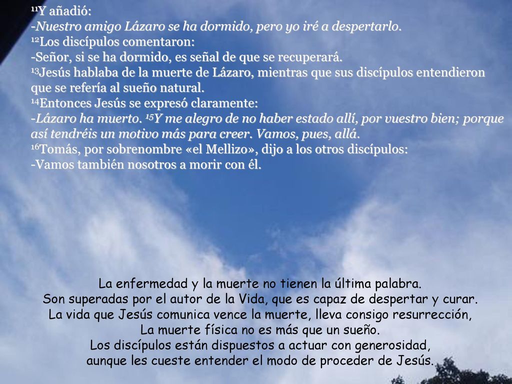 11Y añadió: -Nuestro amigo Lázaro se ha dormido, pero yo iré a despertarlo. 12Los discípulos comentaron: -Señor, si se ha dormido, es señal de que se recuperará. 13Jesús hablaba de la muerte de Lázaro, mientras que sus discípulos entendieron que se refería al sueño natural.