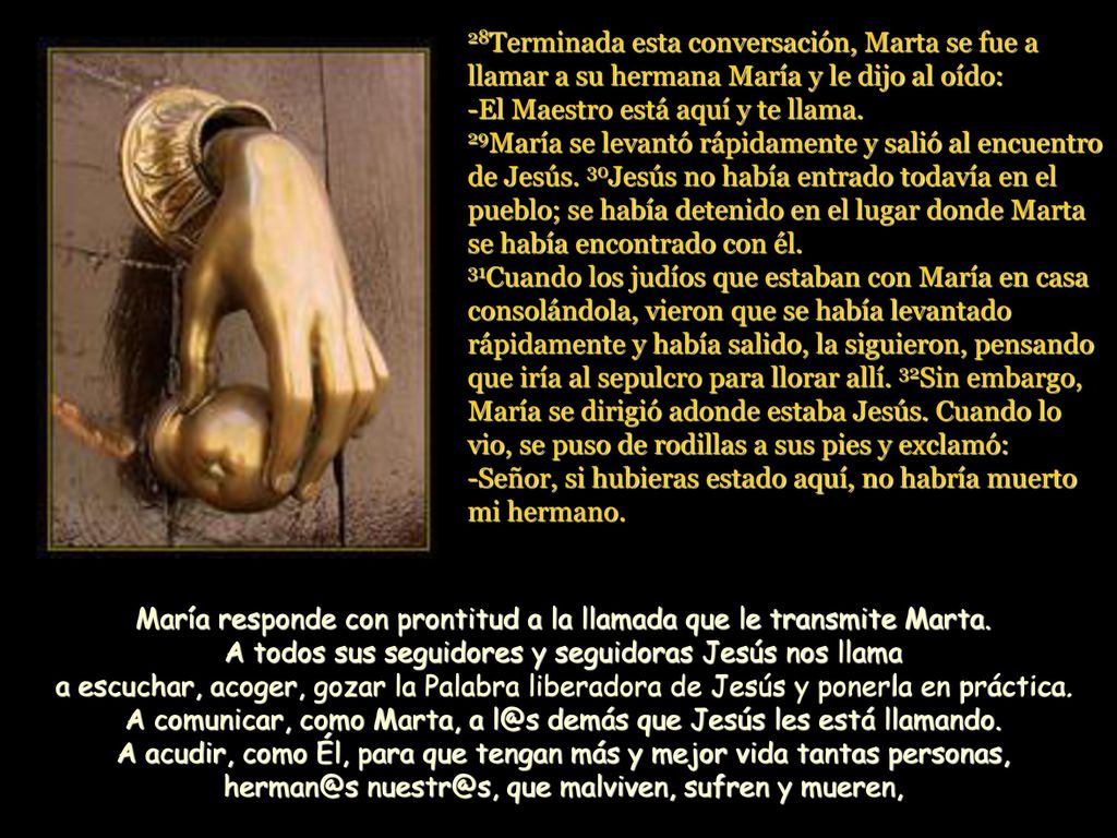 28Terminada esta conversación, Marta se fue a llamar a su hermana María y le dijo al oído: -El Maestro está aquí y te llama. 29María se levantó rápidamente y salió al encuentro de Jesús. 30Jesús no había entrado todavía en el pueblo; se había detenido en el lugar donde Marta se había encontrado con él. 31Cuando los judíos que estaban con María en casa consolándola, vieron que se había levantado rápidamente y había salido, la siguieron, pensando que iría al sepulcro para llorar allí. 32Sin embargo, María se dirigió adonde estaba Jesús. Cuando lo vio, se puso de rodillas a sus pies y exclamó: -Señor, si hubieras estado aquí, no habría muerto mi hermano.