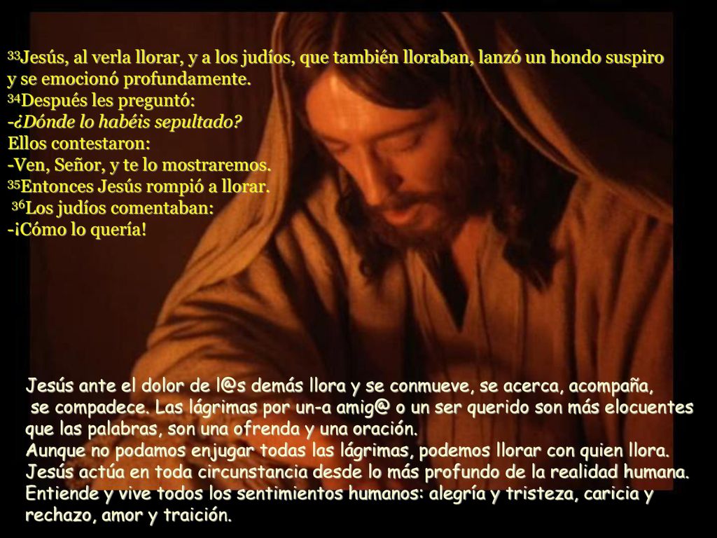 33Jesús, al verla llorar, y a los judíos, que también lloraban, lanzó un hondo suspiro y se emocionó profundamente. 34Después les preguntó: -¿Dónde lo habéis sepultado Ellos contestaron: -Ven, Señor, y te lo mostraremos. 35Entonces Jesús rompió a llorar. 36Los judíos comentaban: -¡Cómo lo quería!