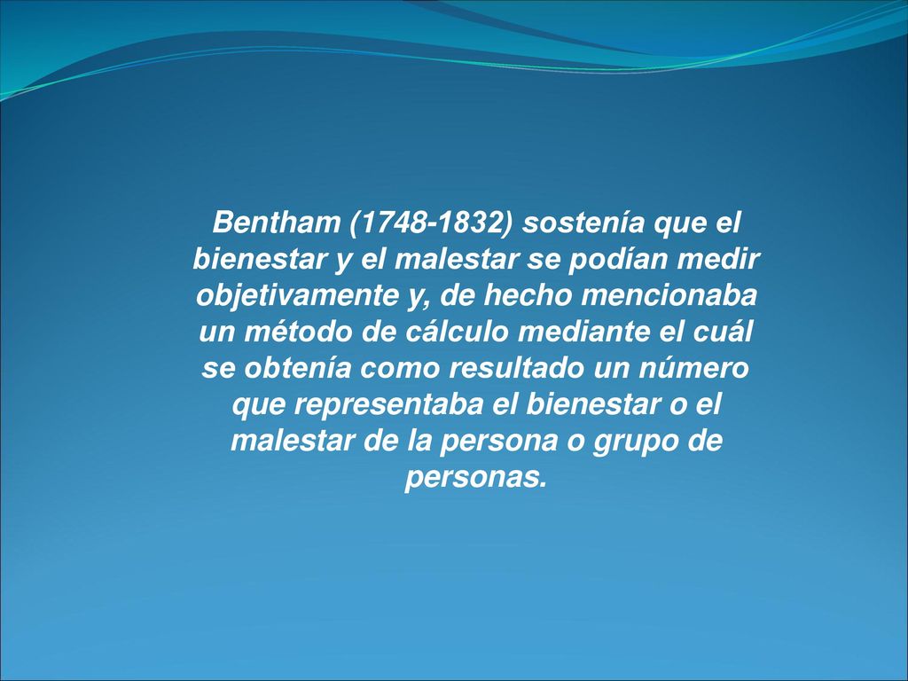 Bentham ( ) sostenía que el bienestar y el malestar se podían medir objetivamente y, de hecho mencionaba un método de cálculo mediante el cuál se obtenía como resultado un número que representaba el bienestar o el malestar de la persona o grupo de personas.