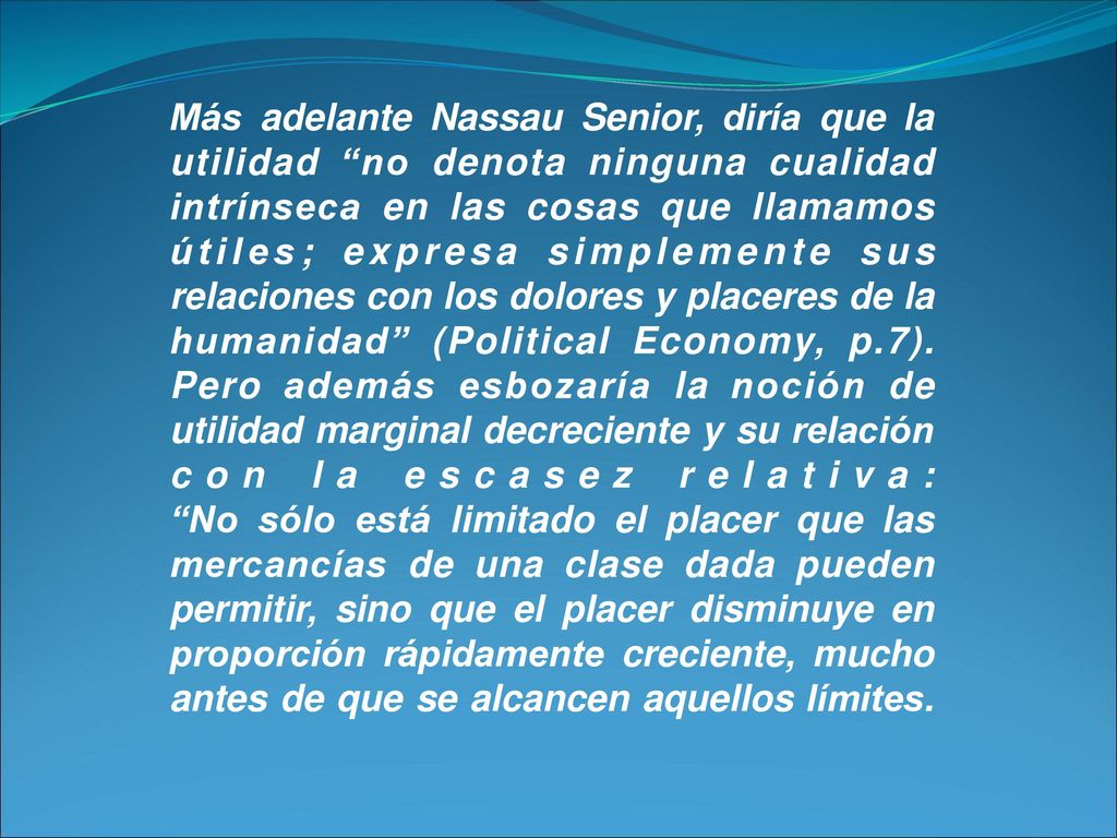 Más adelante Nassau Senior, diría que la utilidad no denota ninguna cualidad intrínseca en las cosas que llamamos útiles; expresa simplemente sus relaciones con los dolores y placeres de la humanidad (Political Economy, p.7).
