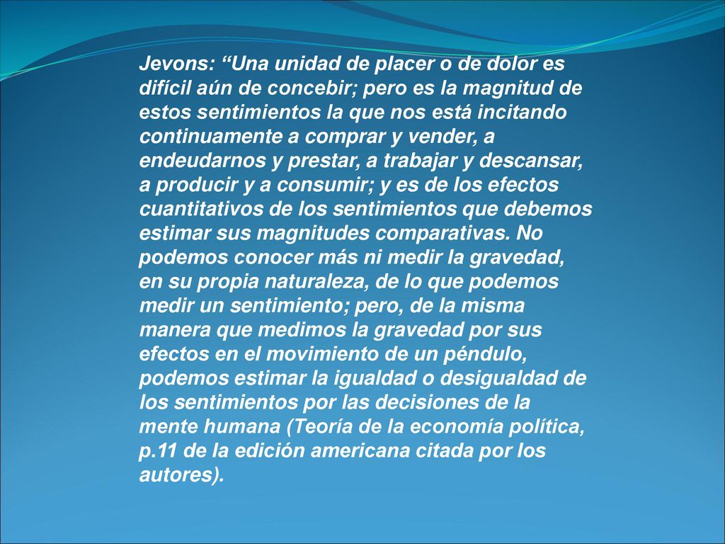 Jevons: Una unidad de placer o de dolor es difícil aún de concebir; pero es la magnitud de estos sentimientos la que nos está incitando continuamente a comprar y vender, a endeudarnos y prestar, a trabajar y descansar, a producir y a consumir; y es de los efectos cuantitativos de los sentimientos que debemos estimar sus magnitudes comparativas.