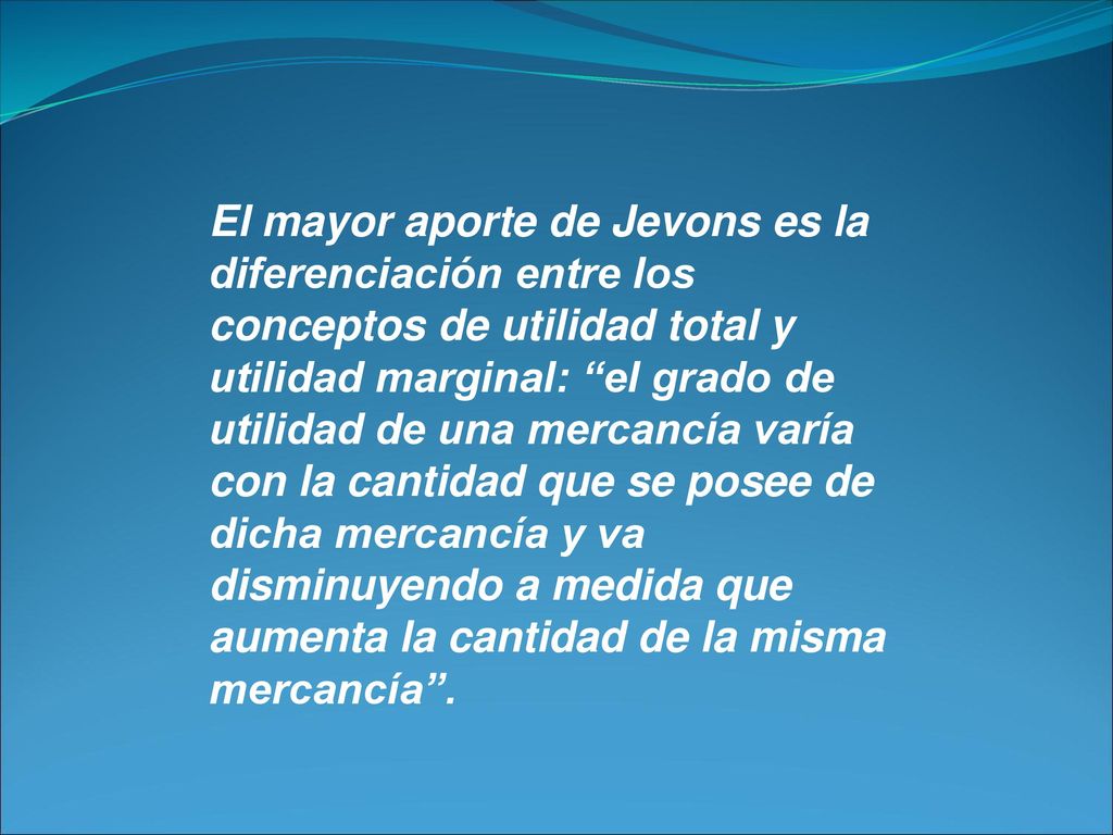 El mayor aporte de Jevons es la diferenciación entre los conceptos de utilidad total y utilidad marginal: el grado de utilidad de una mercancía varía con la cantidad que se posee de dicha mercancía y va disminuyendo a medida que aumenta la cantidad de la misma mercancía .