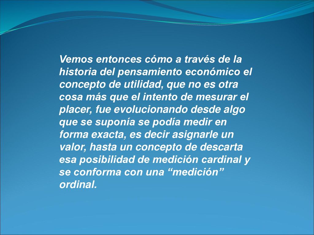 Vemos entonces cómo a través de la historia del pensamiento económico el concepto de utilidad, que no es otra cosa más que el intento de mesurar el placer, fue evolucionando desde algo que se suponía se podía medir en forma exacta, es decir asignarle un valor, hasta un concepto de descarta esa posibilidad de medición cardinal y se conforma con una medición ordinal.