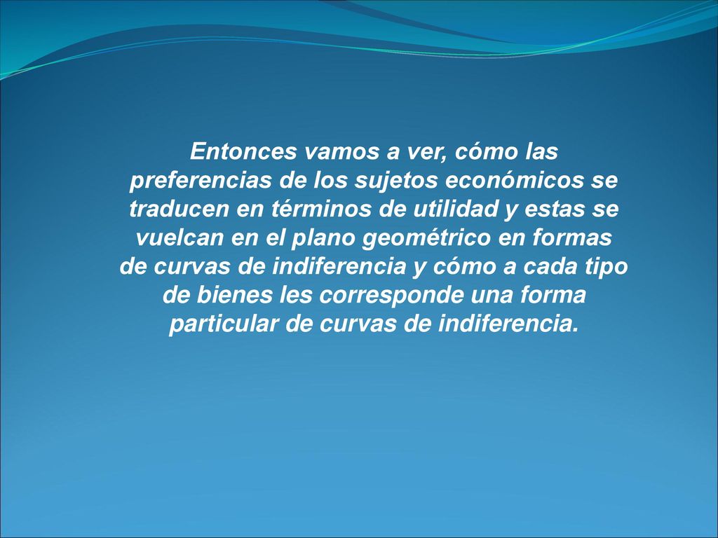 Entonces vamos a ver, cómo las preferencias de los sujetos económicos se traducen en términos de utilidad y estas se vuelcan en el plano geométrico en formas de curvas de indiferencia y cómo a cada tipo de bienes les corresponde una forma particular de curvas de indiferencia.