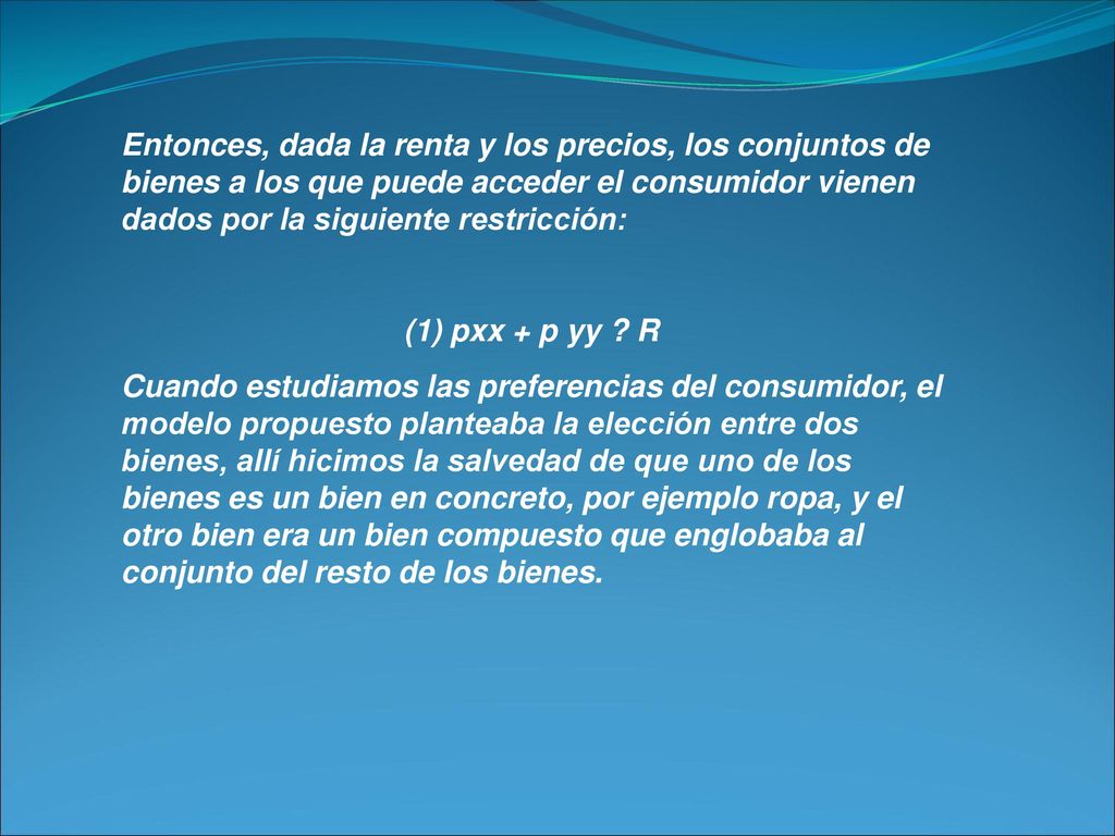 Entonces, dada la renta y los precios, los conjuntos de bienes a los que puede acceder el consumidor vienen dados por la siguiente restricción: