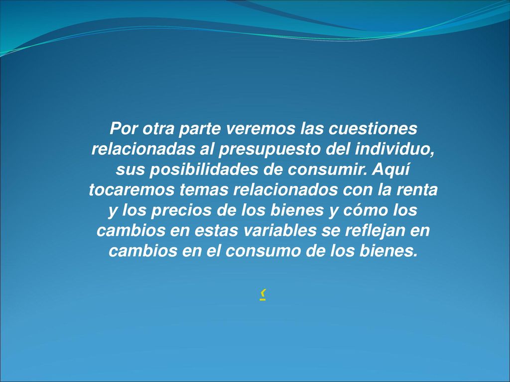 Por otra parte veremos las cuestiones relacionadas al presupuesto del individuo, sus posibilidades de consumir. Aquí tocaremos temas relacionados con la renta y los precios de los bienes y cómo los cambios en estas variables se reflejan en cambios en el consumo de los bienes.