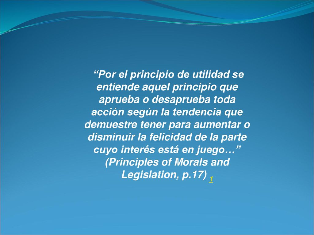 Por el principio de utilidad se entiende aquel principio que aprueba o desaprueba toda acción según la tendencia que demuestre tener para aumentar o disminuir la felicidad de la parte cuyo interés está en juego… (Principles of Morals and Legislation, p.17) 1