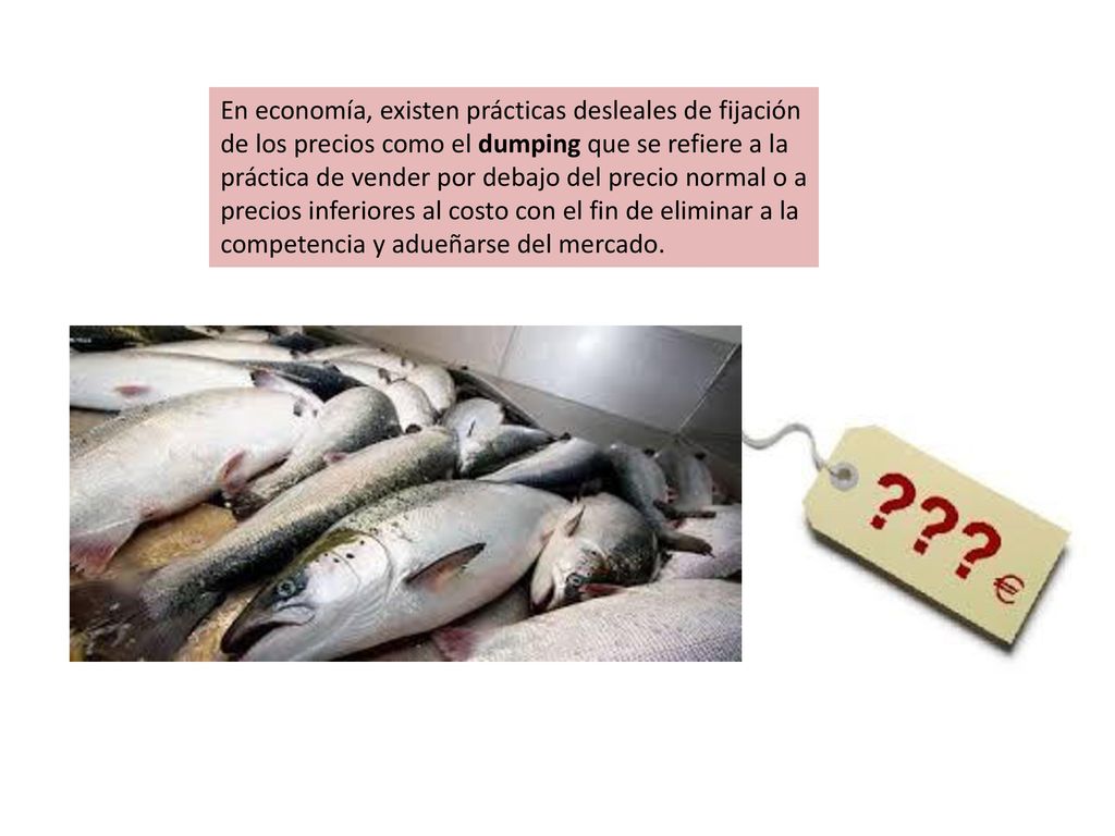 En economía, existen prácticas desleales de fijación de los precios como el dumping que se refiere a la práctica de vender por debajo del precio normal o a precios inferiores al costo con el fin de eliminar a la competencia y adueñarse del mercado.