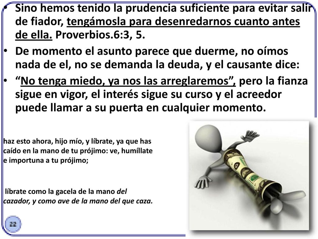 Sino hemos tenido la prudencia suficiente para evitar salir de fiador, tengámosla para desenredarnos cuanto antes de ella. Proverbios.6:3, 5.